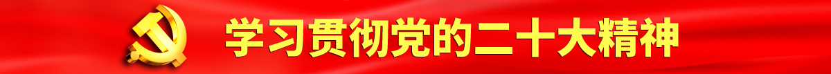 鸡吧日逼网站认真学习贯彻落实党的二十大会议精神